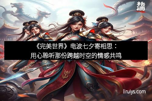 《完美世界》电波七夕寄相思：用心聆听那份跨越时空的情感共鸣